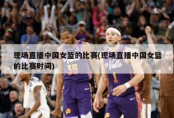 现场直播中国女篮的比赛(现场直播中国女篮的比赛时间)
