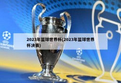 2023年篮球世界杯(2023年篮球世界杯决赛)