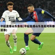 中超直播山东鲁能(中超直播山东鲁能对长春亚泰)