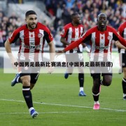 中国男足最新比赛消息(中国男足最新报道)