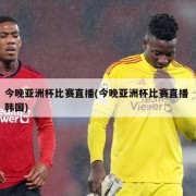 今晚亚洲杯比赛直播(今晚亚洲杯比赛直播 韩国)
