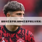 曼联对巴塞罗那(曼联对巴塞罗那比分预测)