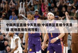 中国男篮直播今天直播(中国男篮直播今天直播 现场直播在线观看)