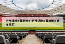 乒乓球排名最新排名(乒乓球排名最新排名男单冠军)