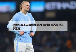 中国对加拿大篮球直播(中国对加拿大篮球文字直播)