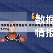 中国女足首夺世界冠军(中国女足首夺世界冠军2023)