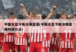中国女篮今晚决赛直播(中国女篮今晚决赛直播时间几点)