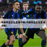 中国男篮正在直播今晚(中国男篮正在直播 今晚)