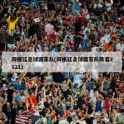阿根廷足球国家队(阿根廷足球国家队阵容2021)