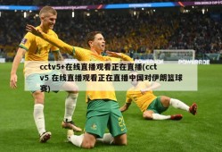 cctv5+在线直播观看正在直播(cctv5 在线直播观看正在直播中国对伊朗篮球赛)