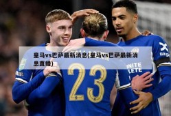 皇马vs巴萨最新消息(皇马vs巴萨最新消息直播)