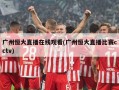 广州恒大直播在线观看(广州恒大直播比赛cctv)