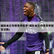 国际米兰夺得意甲冠军(国际米兰夺得意甲冠军次数)