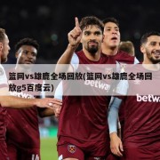 篮网vs雄鹿全场回放(篮网vs雄鹿全场回放g5百度云)