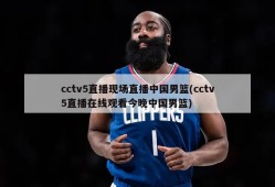 cctv5直播现场直播中国男篮(cctv5直播在线观看今晚中国男篮)