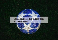 乒乓球世锦赛2022赛程(乒乓球世锦赛2022赛程直播视频)