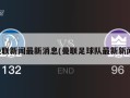 曼联新闻最新消息(曼联足球队最新新闻)