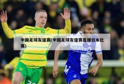 中国足球友谊赛(中国足球友谊赛直播日本比赛)
