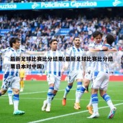 最新足球比赛比分结果(最新足球比赛比分结果日本对中国)