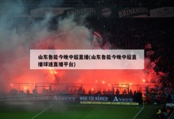 山东鲁能今晚中超直播(山东鲁能今晚中超直播球迷直播平台)