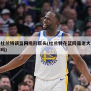 杜兰特谈篮网隐形巨头(杜兰特在篮网是老大吗)