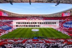 中国女排直播在线观看(中国女排直播在线观看cctv5中央5套直播节目)