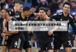 切尔西vs巴塞罗那(切尔西vs巴塞罗那比分预测)