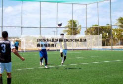 2015cba总决赛(2015CBA总决赛全场录像)