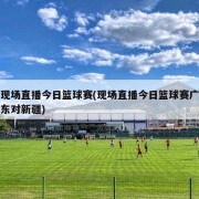 现场直播今日篮球赛(现场直播今日篮球赛广东对新疆)