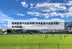 现场直播今日篮球赛(现场直播今日篮球赛广东对新疆)