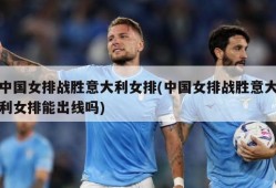 中国女排战胜意大利女排(中国女排战胜意大利女排能出线吗)