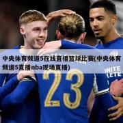 中央体育频道5在线直播篮球比赛(中央体育频道5直播nba现场直播)