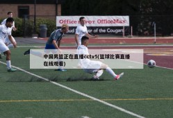 中国男篮正在直播cctv5(篮球比赛直播在线观看)