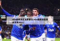 nba最新消息交易情况(nba最新消息球员交易2021)
