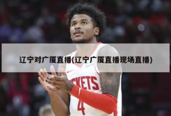 辽宁对广厦直播(辽宁广厦直播现场直播)