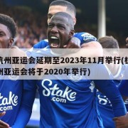 杭州亚运会延期至2023年11月举行(杭州亚运会将于2020年举行)