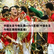 中国女足今晚比赛cctv5直播(中国女足今晚比赛视频直播)