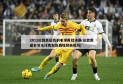 2012伦敦奥运会羽毛球男双决赛(伦敦奥运会羽毛球男双决赛视频央视网)