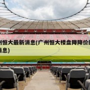 广州恒大最新消息(广州恒大楼盘降降价的最新消息)