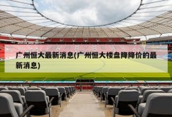 广州恒大最新消息(广州恒大楼盘降降价的最新消息)