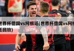 世界杯德国vs阿根廷(世界杯德国vs阿根廷回放)