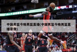 中国男篮今晚男篮直播(中国男篮今晚男篮直播录像)