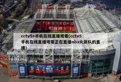 cctv5+手机在线直播观看(cctv5手机在线直播观看正在直播nba火箭队的直播)