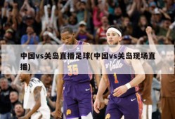 中国vs关岛直播足球(中国vs关岛现场直播)