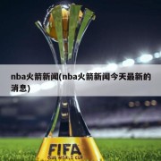 nba火箭新闻(nba火箭新闻今天最新的消息)
