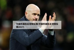 中国杯国际足球锦标赛(中国杯国际足球锦标赛2017)