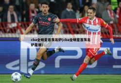 cba全明星首发出炉(cba全明星首发出炉是谁)