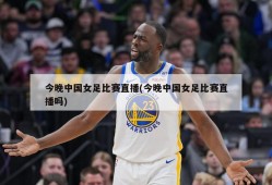 今晚中国女足比赛直播(今晚中国女足比赛直播吗)