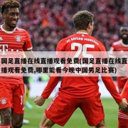 国足直播在线直播观看免费(国足直播在线直播观看免费,哪里能看今晚中国男足比赛)