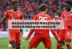 国足直播在线直播观看免费(国足直播在线直播观看免费,哪里能看今晚中国男足比赛)